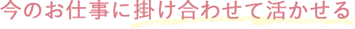今のお仕事に掛け合わせて活かせる